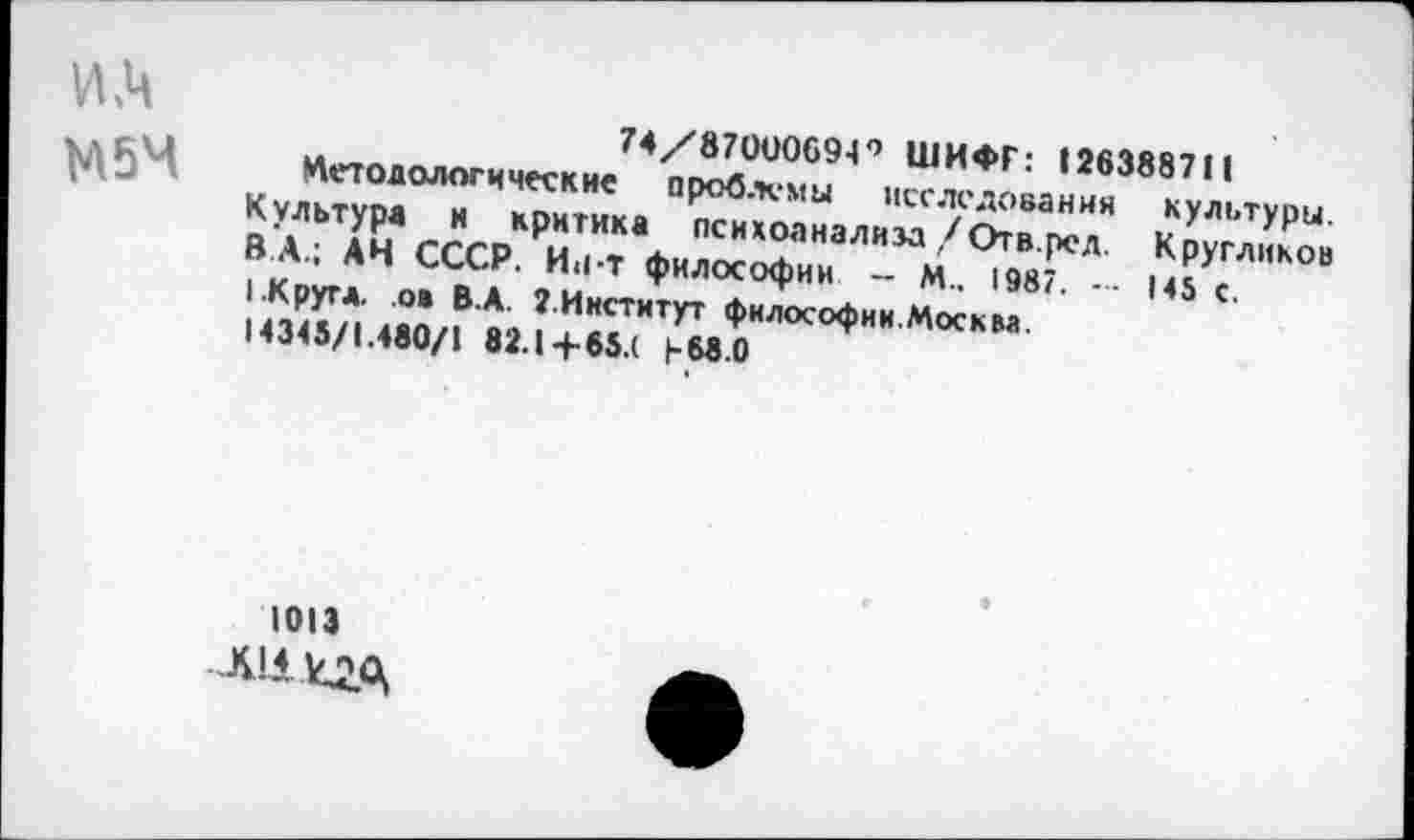 ﻿и.ч
М5М
74/87000694’’ ШИФР: 128388711
Методологические проблемы исследования культуры. Культура и критика психоанализа/Отв. ред. Кругликов В А.; АЧ СССР. Ин-т философии - М.. 1987. — 145 с. (.Кругл, о* В.А. 2.Институт философии.Москм.
14345/1.480/1 82.1+85.( 1-&8.0
1013
Л111С2А